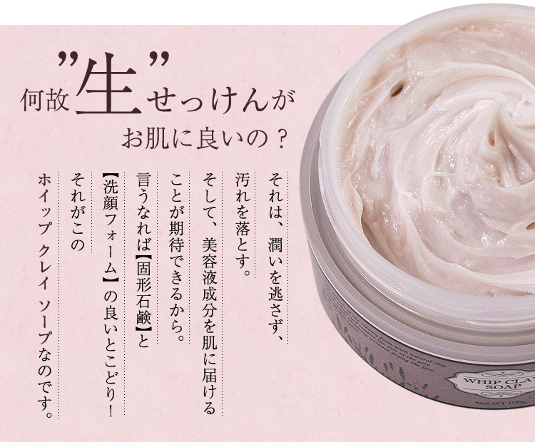 何故”生”せっけんがお肌に良いの？それは、潤いを逃さず、汚れを落とす。そして、美容液成分を肌に届ける。ことが期待できるから。言うなれば固形石鹸と洗顔フォームの良いとこどり！それがこのホイップ クレイ ソープなのです。