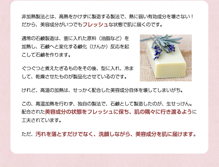非加熱製法とは、高熱をかけずに製造する製法で、熱に弱い有効成分を壊さない！だから、美容成分がいつでもフレッシュな状態で肌に届くのです。